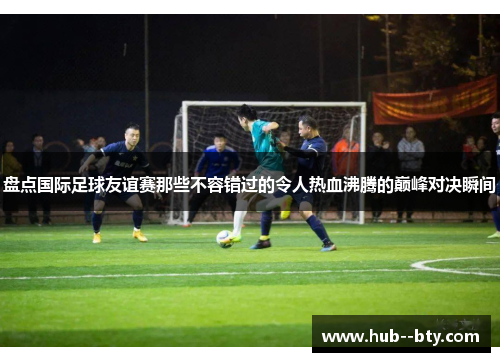 盘点国际足球友谊赛那些不容错过的令人热血沸腾的巅峰对决瞬间