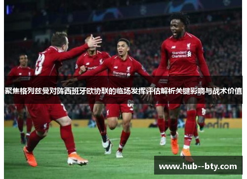 聚焦格列兹曼对阵西班牙欧协联的临场发挥评估解析关键影响与战术价值 聚焦格列兹曼对阵西班牙欧协联的临场发挥评估解析关键影响与战术价值