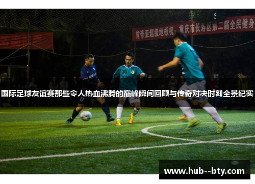 国际足球友谊赛那些令人热血沸腾的巅峰瞬间回顾与传奇对决时刻全景纪实 国际足球友谊赛那些令人热血沸腾的巅峰瞬间回顾与传奇对决时刻全景纪实